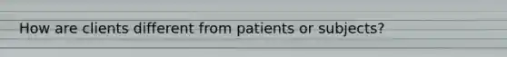 How are clients different from patients or subjects?