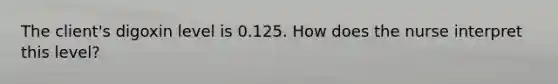 The client's digoxin level is 0.125. How does the nurse interpret this level?