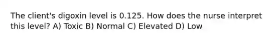 The client's digoxin level is 0.125. How does the nurse interpret this level? A) Toxic B) Normal C) Elevated D) Low