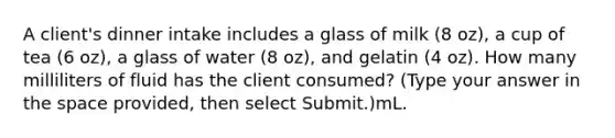 A client's dinner intake includes a glass of milk (8 oz), a cup of tea (6 oz), a glass of water (8 oz), and gelatin (4 oz). How many milliliters of fluid has the client consumed? (Type your answer in the space provided, then select Submit.)mL.