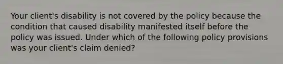 Your client's disability is not covered by the policy because the condition that caused disability manifested itself before the policy was issued. Under which of the following policy provisions was your client's claim denied?