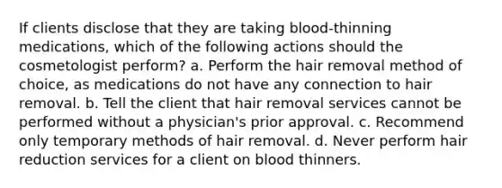 If clients disclose that they are taking blood-thinning medications, which of the following actions should the cosmetologist perform? a. Perform the hair removal method of choice, as medications do not have any connection to hair removal. b. Tell the client that hair removal services cannot be performed without a physician's prior approval. c. Recommend only temporary methods of hair removal. d. Never perform hair reduction services for a client on blood thinners.