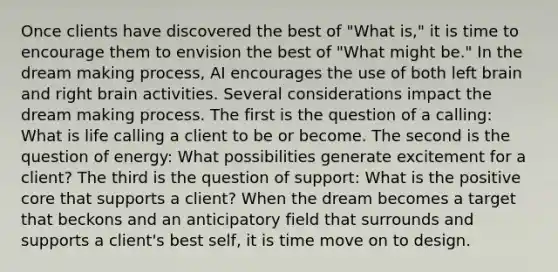 Once clients have discovered the best of "What is," it is time to encourage them to envision the best of "What might be." In the dream making process, AI encourages the use of both left brain and right brain activities. Several considerations impact the dream making process. The first is the question of a calling: What is life calling a client to be or become. The second is the question of energy: What possibilities generate excitement for a client? The third is the question of support: What is the positive core that supports a client? When the dream becomes a target that beckons and an anticipatory field that surrounds and supports a client's best self, it is time move on to design.