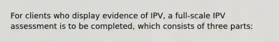 For clients who display evidence of IPV, a full-scale IPV assessment is to be completed, which consists of three parts: