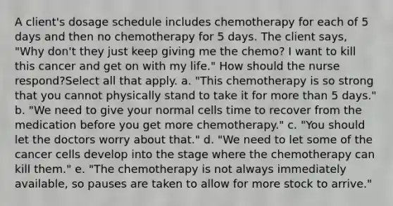 A client's dosage schedule includes chemotherapy for each of 5 days and then no chemotherapy for 5 days. The client says, "Why don't they just keep giving me the chemo? I want to kill this cancer and get on with my life." How should the nurse respond?Select all that apply. a. "This chemotherapy is so strong that you cannot physically stand to take it for more than 5 days." b. "We need to give your normal cells time to recover from the medication before you get more chemotherapy." c. "You should let the doctors worry about that." d. "We need to let some of the cancer cells develop into the stage where the chemotherapy can kill them." e. "The chemotherapy is not always immediately available, so pauses are taken to allow for more stock to arrive."