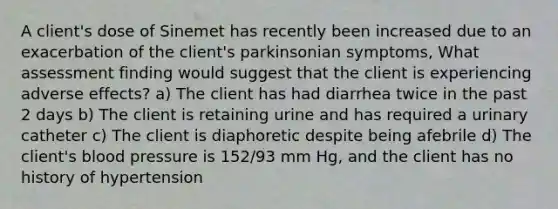 A client's dose of Sinemet has recently been increased due to an exacerbation of the client's parkinsonian symptoms, What assessment finding would suggest that the client is experiencing adverse effects? a) The client has had diarrhea twice in the past 2 days b) The client is retaining urine and has required a urinary catheter c) The client is diaphoretic despite being afebrile d) The client's blood pressure is 152/93 mm Hg, and the client has no history of hypertension