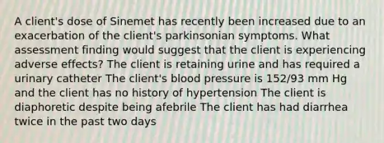 A client's dose of Sinemet has recently been increased due to an exacerbation of the client's parkinsonian symptoms. What assessment finding would suggest that the client is experiencing adverse effects? The client is retaining urine and has required a urinary catheter The client's blood pressure is 152/93 mm Hg and the client has no history of hypertension The client is diaphoretic despite being afebrile The client has had diarrhea twice in the past two days