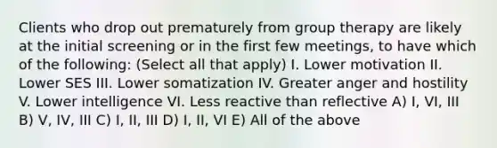 Clients who drop out prematurely from group therapy are likely at the initial screening or in the first few meetings, to have which of the following: (Select all that apply) I. Lower motivation II. Lower SES III. Lower somatization IV. Greater anger and hostility V. Lower intelligence VI. Less reactive than reflective A) I, VI, III B) V, IV, III C) I, II, III D) I, II, VI E) All of the above