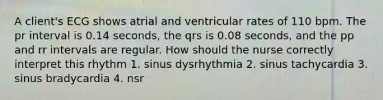 A client's ECG shows atrial and ventricular rates of 110 bpm. The pr interval is 0.14 seconds, the qrs is 0.08 seconds, and the pp and rr intervals are regular. How should the nurse correctly interpret this rhythm 1. sinus dysrhythmia 2. sinus tachycardia 3. sinus bradycardia 4. nsr