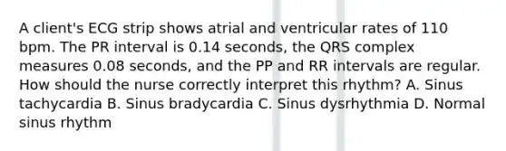 A client's ECG strip shows atrial and ventricular rates of 110 bpm. The PR interval is 0.14 seconds, the QRS complex measures 0.08 seconds, and the PP and RR intervals are regular. How should the nurse correctly interpret this rhythm? A. Sinus tachycardia B. Sinus bradycardia C. Sinus dysrhythmia D. Normal sinus rhythm