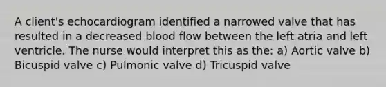 A client's echocardiogram identified a narrowed valve that has resulted in a decreased blood flow between the left atria and left ventricle. The nurse would interpret this as the: a) Aortic valve b) Bicuspid valve c) Pulmonic valve d) Tricuspid valve