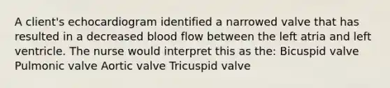 A client's echocardiogram identified a narrowed valve that has resulted in a decreased blood flow between the left atria and left ventricle. The nurse would interpret this as the: Bicuspid valve Pulmonic valve Aortic valve Tricuspid valve