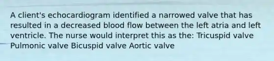 A client's echocardiogram identified a narrowed valve that has resulted in a decreased blood flow between the left atria and left ventricle. The nurse would interpret this as the: Tricuspid valve Pulmonic valve Bicuspid valve Aortic valve