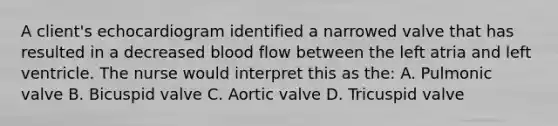 A client's echocardiogram identified a narrowed valve that has resulted in a decreased blood flow between the left atria and left ventricle. The nurse would interpret this as the: A. Pulmonic valve B. Bicuspid valve C. Aortic valve D. Tricuspid valve