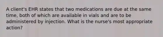 A client's EHR states that two medications are due at the same time, both of which are available in vials and are to be administered by injection. What is the nurse's most appropriate action?