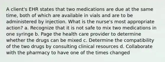 A client's EHR states that two medications are due at the same time, both of which are available in vials and are to be administered by injection. What is the nurse's most appropriate action? a. Recognize that it is not safe to mix two medications in one syringe b. Page the health care provider to determine whether the drugs can be mixed c. Determine the compatibility of the two drugs by consulting clinical resources d. Collaborate with the pharmacy to have one of the times changed