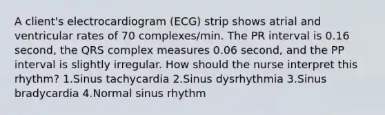 A client's electrocardiogram (ECG) strip shows atrial and ventricular rates of 70 complexes/min. The PR interval is 0.16 second, the QRS complex measures 0.06 second, and the PP interval is slightly irregular. How should the nurse interpret this rhythm? 1.Sinus tachycardia 2.Sinus dysrhythmia 3.Sinus bradycardia 4.Normal sinus rhythm