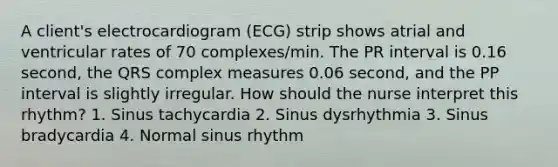 A client's electrocardiogram (ECG) strip shows atrial and ventricular rates of 70 complexes/min. The PR interval is 0.16 second, the QRS complex measures 0.06 second, and the PP interval is slightly irregular. How should the nurse interpret this rhythm? 1. Sinus tachycardia 2. Sinus dysrhythmia 3. Sinus bradycardia 4. Normal sinus rhythm