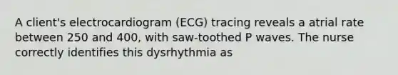 A client's electrocardiogram (ECG) tracing reveals a atrial rate between 250 and 400, with saw-toothed P waves. The nurse correctly identifies this dysrhythmia as