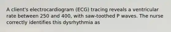 A client's electrocardiogram (ECG) tracing reveals a ventricular rate between 250 and 400, with saw-toothed P waves. The nurse correctly identifies this dysrhythmia as