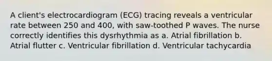 A client's electrocardiogram (ECG) tracing reveals a ventricular rate between 250 and 400, with saw-toothed P waves. The nurse correctly identifies this dysrhythmia as a. Atrial fibrillation b. Atrial flutter c. Ventricular fibrillation d. Ventricular tachycardia