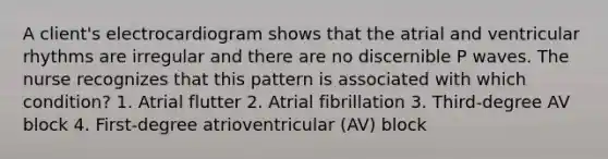 A client's electrocardiogram shows that the atrial and ventricular rhythms are irregular and there are no discernible P waves. The nurse recognizes that this pattern is associated with which condition? 1. Atrial flutter 2. Atrial fibrillation 3. Third-degree AV block 4. First-degree atrioventricular (AV) block