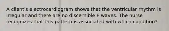 A client's electrocardiogram shows that the ventricular rhythm is irregular and there are no discernible P waves. The nurse recognizes that this pattern is associated with which condition?