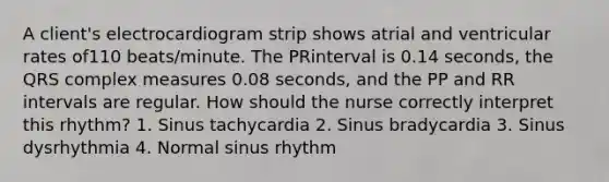 A client's electrocardiogram strip shows atrial and ventricular rates of110 beats/minute. The PRinterval is 0.14 seconds, the QRS complex measures 0.08 seconds, and the PP and RR intervals are regular. How should the nurse correctly interpret this rhythm? 1. Sinus tachycardia 2. Sinus bradycardia 3. Sinus dysrhythmia 4. Normal sinus rhythm