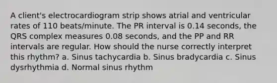 A client's electrocardiogram strip shows atrial and ventricular rates of 110 beats/minute. The PR interval is 0.14 seconds, the QRS complex measures 0.08 seconds, and the PP and RR intervals are regular. How should the nurse correctly interpret this rhythm? a. Sinus tachycardia b. Sinus bradycardia c. Sinus dysrhythmia d. Normal sinus rhythm