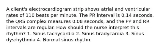 A client's electrocardiogram strip shows atrial and ventricular rates of 110 beats per minute. The PR interval is 0.14 seconds, the QRS complex measures 0.08 seconds, and the PP and RR intervals are regular. How should the nurse interpret this rhythm? 1. Sinus tachycardia 2. Sinus bradycardia 3. Sinus dysrhythmia 4. Normal sinus rhythm