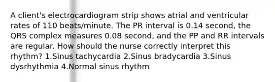 A client's electrocardiogram strip shows atrial and ventricular rates of 110 beats/minute. The PR interval is 0.14 second, the QRS complex measures 0.08 second, and the PP and RR intervals are regular. How should the nurse correctly interpret this rhythm? 1.Sinus tachycardia 2.Sinus bradycardia 3.Sinus dysrhythmia 4.Normal sinus rhythm