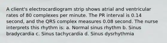 A client's electrocardiogram strip shows atrial and ventricular rates of 80 complexes per minute. The PR interval is 0.14 second, and the QRS complex measures 0.08 second. The nurse interprets this rhythm is: a. Normal sinus rhythm b. Sinus bradycardia c. Sinus tachycardia d. Sinus dysrhythmia