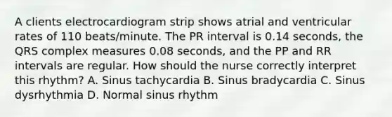 A clients electrocardiogram strip shows atrial and ventricular rates of 110 beats/minute. The PR interval is 0.14 seconds, the QRS complex measures 0.08 seconds, and the PP and RR intervals are regular. How should the nurse correctly interpret this rhythm? A. Sinus tachycardia B. Sinus bradycardia C. Sinus dysrhythmia D. Normal sinus rhythm