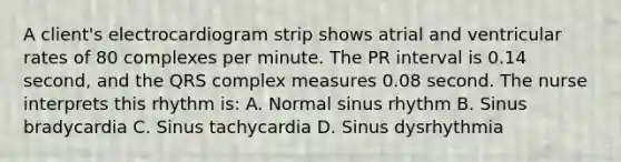 A client's electrocardiogram strip shows atrial and ventricular rates of 80 complexes per minute. The PR interval is 0.14 second, and the QRS complex measures 0.08 second. The nurse interprets this rhythm is: A. Normal sinus rhythm B. Sinus bradycardia C. Sinus tachycardia D. Sinus dysrhythmia