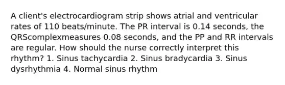 A client's electrocardiogram strip shows atrial and ventricular rates of 110 beats/minute. The PR interval is 0.14 seconds, the QRScomplexmeasures 0.08 seconds, and the PP and RR intervals are regular. How should the nurse correctly interpret this rhythm? 1. Sinus tachycardia 2. Sinus bradycardia 3. Sinus dysrhythmia 4. Normal sinus rhythm