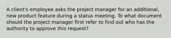 A client's employee asks the project manager for an additional, new product feature during a status meeting. To what document should the project manager first refer to find out who has the authority to approve this request?