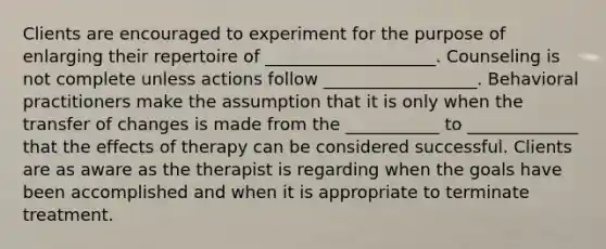 Clients are encouraged to experiment for the purpose of enlarging their repertoire of ____________________. Counseling is not complete unless actions follow __________________. Behavioral practitioners make the assumption that it is only when the transfer of changes is made from the ___________ to _____________ that the effects of therapy can be considered successful. Clients are as aware as the therapist is regarding when the goals have been accomplished and when it is appropriate to terminate treatment.