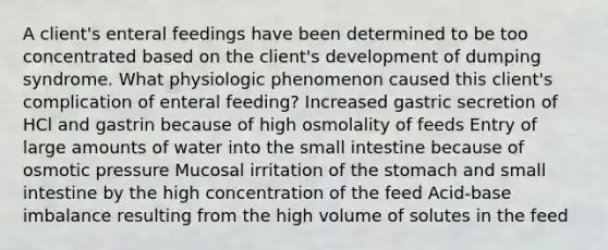 A client's enteral feedings have been determined to be too concentrated based on the client's development of dumping syndrome. What physiologic phenomenon caused this client's complication of enteral feeding? Increased gastric secretion of HCl and gastrin because of high osmolality of feeds Entry of large amounts of water into the small intestine because of osmotic pressure Mucosal irritation of the stomach and small intestine by the high concentration of the feed Acid-base imbalance resulting from the high volume of solutes in the feed