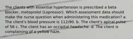 The clients with essential hypertension is prescribed a beta blocker, metoprolol (Lopressor). Which assessment data should make the nurse question when administering this medication? a. The client's blood pressure is 112/90. b. The client's apical pulse of 56 c. The client has an occipital headache. d. The client is complaining of a yellow haze.