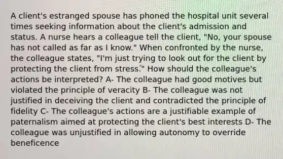 A client's estranged spouse has phoned the hospital unit several times seeking information about the client's admission and status. A nurse hears a colleague tell the client, "No, your spouse has not called as far as I know." When confronted by the nurse, the colleague states, "I'm just trying to look out for the client by protecting the client from stress." How should the colleague's actions be interpreted? A- The colleague had good motives but violated the principle of veracity B- The colleague was not justified in deceiving the client and contradicted the principle of fidelity C- The colleague's actions are a justifiable example of paternalism aimed at protecting the client's best interests D- The colleague was unjustified in allowing autonomy to override beneficence