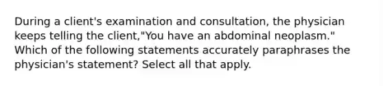 During a client's examination and consultation, the physician keeps telling the client,"You have an abdominal neoplasm." Which of the following statements accurately paraphrases the physician's statement? Select all that apply.