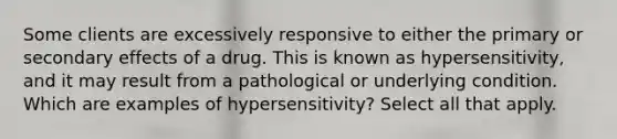 Some clients are excessively responsive to either the primary or secondary effects of a drug. This is known as hypersensitivity, and it may result from a pathological or underlying condition. Which are examples of hypersensitivity? Select all that apply.