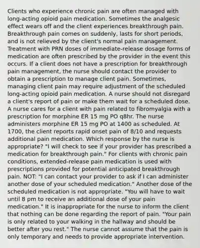 Clients who experience chronic pain are often managed with long-acting opioid pain medication. Sometimes the analgesic effect wears off and the client experiences breakthrough pain. Breakthrough pain comes on suddenly, lasts for short periods, and is not relieved by the client's normal pain management. Treatment with PRN doses of immediate-release dosage forms of medication are often prescribed by the provider in the event this occurs. If a client does not have a prescription for breakthrough pain management, the nurse should contact the provider to obtain a prescription to manage client pain. Sometimes, managing client pain may require adjustment of the scheduled long-acting opioid pain medication. A nurse should not disregard a client's report of pain or make them wait for a scheduled dose. A nurse cares for a client with pain related to fibromyalgia with a prescription for morphine ER 15 mg PO q8hr. The nurse administers morphine ER 15 mg PO at 1400 as scheduled. At 1700, the client reports rapid onset pain of 8/10 and requests additional pain medication. Which response by the nurse is appropriate? "I will check to see if your provider has prescribed a medication for breakthrough pain." For clients with chronic pain conditions, extended-release pain medication is used with prescriptions provided for potential anticipated breakthrough pain. NOT: "I can contact your provider to ask if I can administer another dose of your scheduled medication." Another dose of the scheduled medication is not appropriate. "You will have to wait until 8 pm to receive an additional dose of your pain medication." It is inappropriate for the nurse to inform the client that nothing can be done regarding the report of pain. "Your pain is only related to your walking in the hallway and should be better after you rest." The nurse cannot assume that the pain is only temporary and needs to provide appropriate intervention.