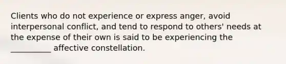 Clients who do not experience or express anger, avoid interpersonal conflict, and tend to respond to others' needs at the expense of their own is said to be experiencing the __________ affective constellation.