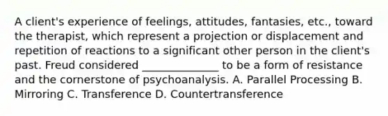 A client's experience of feelings, attitudes, fantasies, etc., toward the therapist, which represent a projection or displacement and repetition of reactions to a significant other person in the client's past. Freud considered ______________ to be a form of resistance and the cornerstone of psychoanalysis. A. Parallel Processing B. Mirroring C. Transference D. Countertransference