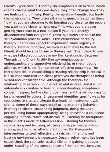 Client's Experience in Therapy The emphasis is on actions. When clients change what they are doing, they often change how they are feeling and thinking. Reality therapists will gently, but firmly challenge clients. They often ask clients questions such as these: "Is what you are choosing to do bringing you closer to the people you want to be closer to right now?" "Is what you are doing getting you closer to a new person if you are presently disconnected from everyone?" These questions are part of the self-evaluation process, which is the cornerstone of reality therapy. Clients can expect to experience some urgency in therapy. Time is important, as each session may be the last. Clients should be able to say to themselves, "I can begin to use what we talked about today in my life. Relationship Between Therapist and Client Reality therapy emphasizes an understanding and supportive relationship, or thera- peutic alliance, which is the foundation for effective outcomes. The therapist's skill in establishing a trusting relationship is critical. It is also important that the client perceives the therapist as being skilled and knowledgeable. Although the therapeu- tic relationship is paramount, it is not an end in itself, and it is not automatically curative or healing, understanding, acceptance, concern, respect for the client, openness, and the willing- ness to be challenged by others. Environment identifies specific ways for counselors to create a climate that leads to involvement with clients. Some of these ways entail using attending behavior, listening to clients, suspending judgment, doing the unex- pected, using humor appropriately, being oneself as a counselor, engaging in facili- tative self-disclosure, listening for metaphors in the client's mode of self-expression, listening for themes, summarizing and focusing, allowing consequences, allowing silence, and being an ethical practitioner. For therapeutic interventions to work effectively, a fair, firm, friendly, and trusting environment is necessary. Once involve- ment has been established, the counselor assists clients in gaining a deeper under- standing of the consequences of their current behavior.