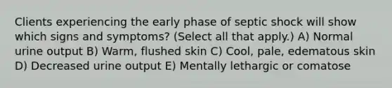 Clients experiencing the early phase of septic shock will show which signs and symptoms? (Select all that apply.) A) Normal urine output B) Warm, flushed skin C) Cool, pale, edematous skin D) Decreased urine output E) Mentally lethargic or comatose