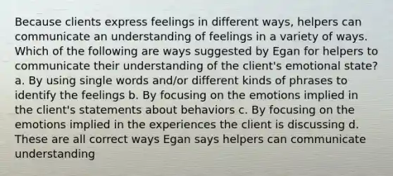 Because clients express feelings in different ways, helpers can communicate an understanding of feelings in a variety of ways. Which of the following are ways suggested by Egan for helpers to communicate their understanding of the client's emotional state? a. By using single words and/or different kinds of phrases to identify the feelings b. By focusing on the emotions implied in the client's statements about behaviors c. By focusing on the emotions implied in the experiences the client is discussing d. These are all correct ways Egan says helpers can communicate understanding