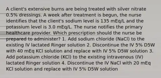 A client's extensive burns are being treated with silver nitrate 0.5% dressings. A week after treatment is begun, the nurse identifies that the client's sodium level is 135 mEq/L and the potassium level is 3.0 mEq/L. The nurse notifies the primary healthcare provider. Which prescription should the nurse be prepared to administer? 1. Add sodium chloride (NaCl) to the existing IV lactated Ringer solution 2. Discontinue the IV 5% D5W with 40 mEq KCl solution and replace with IV 5% D5W solution 3. Add potassium chloride (KCl) to the existing intravenous (IV) lactated Ringer solution 4. Discontinue the IV NaCl with 20 mEq KCl solution and replace with IV 5% D5W solution