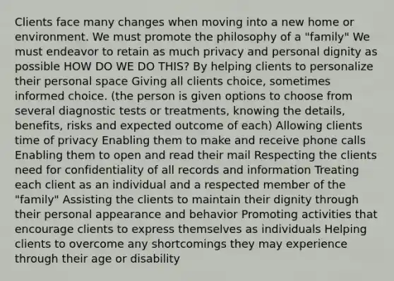 Clients face many changes when moving into a new home or environment. We must promote the philosophy of a "family" We must endeavor to retain as much privacy and personal dignity as possible HOW DO WE DO THIS? By helping clients to personalize their personal space Giving all clients choice, sometimes informed choice. (the person is given options to choose from several diagnostic tests or treatments, knowing the details, benefits, risks and expected outcome of each) Allowing clients time of privacy Enabling them to make and receive phone calls Enabling them to open and read their mail Respecting the clients need for confidentiality of all records and information Treating each client as an individual and a respected member of the "family" Assisting the clients to maintain their dignity through their personal appearance and behavior Promoting activities that encourage clients to express themselves as individuals Helping clients to overcome any shortcomings they may experience through their age or disability